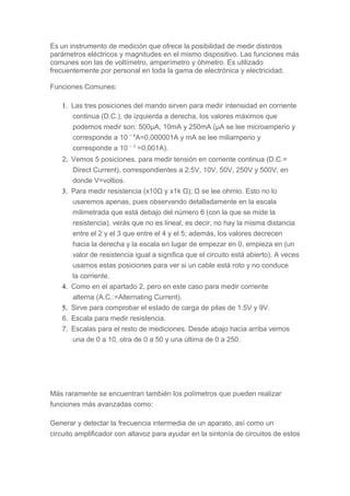 Es un instrumento de medición que ofrece la posibilidad de medir distintos
parámetros eléctricos y magnitudes en el mismo dispositivo. Las funciones más
comunes son las de voltímetro, amperímetro y óhmetro. Es utilizado
frecuentemente por personal en toda la gama de electrónica y electricidad.
Funciones Comunes:
1. Las tres posiciones del mando sirven para medir intensidad en corriente
continua (D.C.), de izquierda a derecha, los valores máximos que
podemos medir son: 500μA, 10mA y 250mA (μA se lee microamperio y
corresponde a 10 − 6
A=0,000001A y mA se lee miliamperio y
corresponde a 10 − 3
=0,001A).
2. Vemos 5 posiciones, para medir tensión en corriente continua (D.C.=
Direct Current), correspondientes a 2.5V, 10V, 50V, 250V y 500V, en
donde V=voltios.
3. Para medir resistencia (x10Ω y x1k Ω); Ω se lee ohmio. Esto no lo
usaremos apenas, pues observando detalladamente en la escala
milimetrada que está debajo del número 6 (con la que se mide la
resistencia), verás que no es lineal, es decir, no hay la misma distancia
entre el 2 y el 3 que entre el 4 y el 5; además, los valores decrecen
hacia la derecha y la escala en lugar de empezar en 0, empieza en (un
valor de resistencia igual a significa que el circuito está abierto). A veces
usamos estas posiciones para ver si un cable está roto y no conduce
la corriente.
4. Como en el apartado 2, pero en este caso para medir corriente
alterna (A.C.:=Alternating Current).
5. Sirve para comprobar el estado de carga de pilas de 1.5V y 9V.
6. Escala para medir resistencia.
7. Escalas para el resto de mediciones. Desde abajo hacia arriba vemos
una de 0 a 10, otra de 0 a 50 y una última de 0 a 250.
Más raramente se encuentran también los polímetros que pueden realizar
funciones más avanzadas como:
Generar y detectar la frecuencia intermedia de un aparato, así como un
circuito amplificador con altavoz para ayudar en la sintonía de circuitos de estos
 