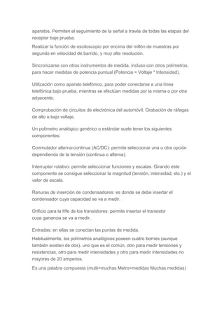 aparatos. Permiten el seguimiento de la señal a través de todas las etapas del
receptor bajo prueba.
Realizar la función de osciloscopio por encima del millón de muestras por
segundo en velocidad de barrido, y muy alta resolución.
Sincronizarse con otros instrumentos de medida, incluso con otros polímetros,
para hacer medidas de potencia puntual (Potencia = Voltaje * Intensidad).
Utilización como aparato telefónico, para poder conectarse a una línea
telefónica bajo prueba, mientras se efectúan medidas por la misma o por otra
adyacente.
Comprobación de circuitos de electrónica del automóvil. Grabación de ráfagas
de alto o bajo voltaje.
Un polímetro analógico genérico o estándar suele tener los siguientes
componentes:
Conmutador alterna-continua (AC/DC): permite seleccionar una u otra opción
dependiendo de la tensión (continua o alterna).
Interruptor rotativo: permite seleccionar funciones y escalas. Girando este
componente se consigue seleccionar la magnitud (tensión, intensidad, etc.) y el
valor de escala.
Ranuras de inserción de condensadores: es donde se debe insertar el
condensador cuya capacidad se va a medir.
Orificio para la Hfe de los transistores: permite insertar el transistor
cuya ganancia se va a medir.
Entradas: en ellas se conectan las puntas de medida.
Habitualmente, los polímetros analógicos poseen cuatro bornes (aunque
también existen de dos), uno que es el común, otro para medir tensiones y
resistencias, otro para medir intensidades y otro para medir intensidades no
mayores de 20 amperios.
Es una palabra compuesta (multi=muchas Metro=medidas Muchas medidas)
 