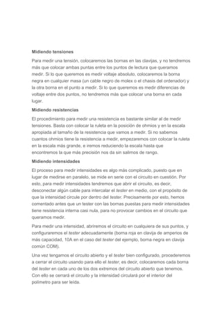 Midiendo tensiones
Para medir una tensión, colocaremos las bornas en las clavijas, y no tendremos
más que colocar ambas puntas entre los puntos de lectura que queramos
medir. Si lo que queremos es medir voltaje absoluto, colocaremos la borna
negra en cualquier masa (un cable negro de molex o el chasis del ordenador) y
la otra borna en el punto a medir. Si lo que queremos es medir diferencias de
voltaje entre dos puntos, no tendremos más que colocar una borna en cada
lugar.
Midiendo resistencias
El procedimiento para medir una resistencia es bastante similar al de medir
tensiones. Basta con colocar la ruleta en la posición de ohmios y en la escala
apropiada al tamaño de la resistencia que vamos a medir. Si no sabemos
cuantos ohmios tiene la resistencia a medir, empezaremos con colocar la ruleta
en la escala más grande, e iremos reduciendo la escala hasta que
encontremos la que más precisión nos da sin salirnos de rango.
Midiendo intensidades
El proceso para medir intensidades es algo más complicado, puesto que en
lugar de medirse en paralelo, se mide en serie con el circuito en cuestión. Por
esto, para medir intensidades tendremos que abrir el circuito, es decir,
desconectar algún cable para intercalar el tester en medio, con el propósito de
que la intensidad circule por dentro del tester. Precisamente por esto, hemos
comentado antes que un tester con las bornas puestas para medir intensidades
tiene resistencia interna casi nula, para no provocar cambios en el circuito que
queramos medir.
Para medir una intensidad, abriremos el circuito en cualquiera de sus puntos, y
configuraremos el tester adecuadamente (borna roja en clavija de amperios de
más capacidad, 10A en el caso del tester del ejemplo, borna negra en clavija
común COM).
Una vez tengamos el circuito abierto y el tester bien configurado, procederemos
a cerrar el circuito usando para ello el tester, es decir, colocaremos cada borna
del tester en cada uno de los dos extremos del circuito abierto que tenemos.
Con ello se cerrará el circuito y la intensidad circulará por el interior del
polímetro para ser leída.
 