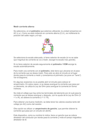 Medir corriente alterna
Se selecciona, en el polímetro que estemos utilizando, la unidad (amperios) en
AC (c.a.). Como se está midiendo en corriente alterna (C.A.), es indiferente la
posición del cable negro y el rojo.
Se selecciona la escala adecuada, si tiene selector de escala (si no se sabe
que magnitud de corriente se va a medir, escoger la escala mas grande).
Si no tiene selector de escala seguramente el polímetro / VOM escoge la
escala automáticamente.
Para medir una corriente con el polímetro, éste tiene que ubicarse en el paso
de la corriente que se desea medir. Para esto se abre el circuito en el lugar
donde pasa la corriente a medir y conectamos el polímetro (se pone en "serie").
Ver el diagrama.
En algunas ocasiones no es posible abrir el circuito para colocar el
amperímetro. En estos casos, si se desea averiguar la corriente que pasa por
un elemento, se utiliza la Ley de Ohm para averiguar la corriente en forma
indirecta.
Se mide el voltaje que hay entre los terminales del elemento por el cual pasa la
corriente que se desea averiguar y después, con la ayuda de la Ley de Ohm (V
= I x R), se obtiene la corriente (I = V / R).
Para obtener una buena medición, se debe tener los valores exactos tanto del
voltaje (en AC) como del resistor.
Otra opción es utilizar un amperímetro de gancho, que permite obtener la
corriente que pasa por un circuito sin abrirlo.
Este dispositivo, como su nombre lo indica, tiene un gancho que se coloca
alrededor del conductor por donde pasa la corriente y mide el campo magnético
alrededor de él.
 