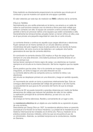 Esta medición es directamente proporcional a la corriente que circula por el
conductor y que se muestra con ayuda de una aguja o pantalla.
El valor obtenido por este tipo de medición es RMS o efectivo de la corriente.
POLO A TIERRA
Normalmente es una varilla enterrada en la tierra y se amarra a un cable de
cobre la cual funciona creando una vía directa a tierra para todo voltaje que
entre en contacto con ella. El equipo de conexión a tierra conduce el voltaje
perdido a tierra sin provocar daños a los equipos que estén conectados a ella.
Generalmente los tomacorrientes actuales tienen un tercer orificio en ella y ese
es el que provee una pequeña seguridad en caso de un corto circuito.
La corriente directa o continua es aquella cuya cargas eléctricas o electrones
fluyen siempre en el mismo sentido en un circuito eléctrico cerrado,
moviéndose del polo negativo hacia el polo positivo de una fuente de fuerza
electromotriz, tal como ocurra en las baterías o en cualquier otra fuente
generadora de ese tipo de corriente eléctrica.
En conclusión la corriente directa (CD) implica un flujo de carga que fluye
siempre en una sola dirección. Una batería produce corriente directa en un
circuito porque sus
bornes tienen siempre el mismo signo de carga. Los electrones se mueven
siempre en el circuito en la misma dirección: del borne negativo que los repele
al
borne positivo que los atrae. Aún si la corriente se mueve en pulsaciones
irregulares, en tanto lo haga en una sola dirección es CD.
La corriente alterna (AC) se comporta como su nombre lo indica. Los
electrones
del circuito se desplazan primero en una dirección y luego en sentido opuesto,
con
un movimiento de vaivén en torno a posiciones relativamente fijas. Esto se
consigue alternando la polaridad del voltaje del generador o de otra fuente.
La popularidad de que goza la AC proviene del hecho de que la energía
eléctrica
en forma de SC se puede transmitir a grandes distancias por medio de fáciles
elevaciones de voltaje que reducen las pérdidas de calor en los cables.
La aplicación principal de la corriente eléctrica, ya sea cd o ca, es la
transmisión
de energía en forma silenciosa, flexible y conveniente de un lugar a otro.
La resistencia eléctrica de un objeto es una medida de su oposición al paso
de una corriente.
Descubierta por Georg Ohm en 1827, la resistencia eléctrica tiene un parecido
conceptual a la fricción en la física mecánica. La unidad de la resistencia en el
Sistema Internacional de Unidades es el ohmio (Ω). Para su medición en la
práctica existen diversos métodos, entre los que se encuentra el uso de
un ohmiómetro. Además, su cantidad recíproca es la conductancia, medida
en Siemens.
 
