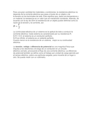 Para una gran cantidad de materiales y condiciones, la resistencia eléctrica no
depende de la corriente eléctrica que pasa a través de un objeto o de
la tensión en los terminales de este. Esto significa que, dada una temperatura y
un material, la resistencia es un valor que se mantendrá constante. Además, de
acuerdo con la ley de Ohm la resistencia de un objeto puede definirse como la
razón de la tensión y la corriente, así:
La continuidad eléctrica de un sistema es la aptitud de éste a conducir la
corriente eléctrica. Cada sistema es caracterizado por su resistencia R.
Si R = 0 Ω: el sistema es un conductor perfecto.
Si R es infinito: el sistema es un aislante perfecto.
Cuanto menor es la resistencia de un sistema, mejor es su continuidad
eléctrica.
La tensión, voltaje o diferencia de potencial es una magnitud física que
impulsa a los electrones a lo largo de un conductor en un circuito
eléctrico cerrado, provocando el flujo de una corriente eléctrica. La diferencia
de potencial también se define como el trabajo por unidad de carga ejercido por
el campo eléctrico, sobre una partícula cargada, para moverla de un lugar a
otro. Se puede medir con un voltímetro.
 