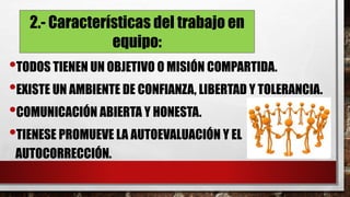 2.- Características del trabajo en
equipo:
•TODOS TIENEN UN OBJETIVO O MISIÓN COMPARTIDA.
•EXISTE UN AMBIENTE DE CONFIANZA, LIBERTAD Y TOLERANCIA.
•COMUNICACIÓN ABIERTA Y HONESTA.
•TIENESE PROMUEVE LA AUTOEVALUACIÓN Y EL
AUTOCORRECCIÓN.
 