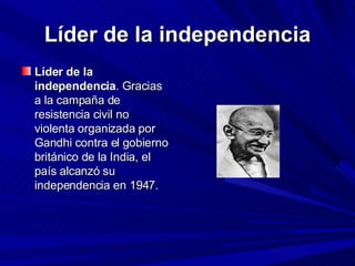Líder de la independencia Líder de la independencia . Gracias a la campaña de resistencia civil no violenta organizada por Gandhi contra el gobierno británico de la India, el país alcanzó su independencia en 1947.    