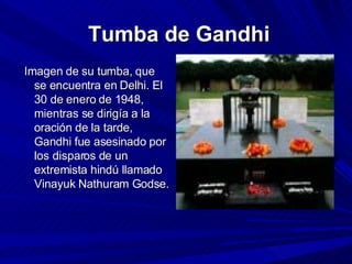   Tumba de Gandhi Imagen de su tumba, que se encuentra en Delhi. El 30 de enero de 1948, mientras se dirigía a la oración de la tarde, Gandhi fue asesinado por los disparos de un extremista hindú llamado Vinayuk Nathuram Godse. 