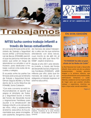 MTSS lucha contra trabajo infantil a
través de becas estudiantiles
En esta edición
“El FODESAF ha sido un gran
aliado de las Redes de Cuido”
La Red Nacional de Cuido y Desarrollo
Infantil, tiene como uno de sus pilares
fundamentales brindar atención
integral a la primera infancia, que
incluyealimentaciónsanaybalanceada,
estimulación temprana y cuido.
Además,colaborarconlasmujeresjefas
de hogar para que puedan estudiar,
trabajar o capacitarse, mientras sus
hijos e hijas están siendo atendidos.
Página 2
TrabajamosBoletín informativo
AÑO IV • nº 147 • agosto 23, 2013
Un convenio firmado entre el Mi-
nisterio de Trabajo y Seguridad
Social (MTSS) y el Fondo Nacio-
nal de Becas (FONABE) permiti-
rá que las personas menores de
edad, que están en riesgo de
abandonar sus estudios o ya lo
hicieron, para dedicarse a tra-
bajar, vuelvan a las aulas de es-
cuelas y colegios.
El acuerdo entre las partes fue
firmado este lunes por el Ministro
de Trabajo y Seguridad Social,
Olman Segura Bonilla y la Presi-
denta de la Junta Directiva de
FONABE, Sonia Calderón.
“Con este convenio se está ins-
titucionalizando el aporte que
asigna el Ministerio de Traba-
jo y Seguridad Social, a través
del Fondo de Desarrollo Social
y Asignaciones Familiares para
ayudar a la erradicación del
trabajo infantil y a la reinserción
de niños, niñas y adolescentes
al sistema educativo. Es muy la-
mentable que, pese a la legisla-
ción existente, tengamos casos
de menores de edad trabajan-
do; a ellos son los que estamos
atendiendo con estas becas,
cuyo monto es de ¢60 mil, el
aporte más alto que tiene FO-
NABE”, explicó el jerarca.
Desde el año 2011 este Ministe-
rio invierte, a través del Fondo
de Desarrollo Social y Asignacio-
nes Familiares (FODESAF), ¢500
millones por año, para que los
menores de edad que se ven
obligados a trabajar regresen al
sistema educativo.
Olman Segura, Ministro de Trabajo, y Sonia
Calderón, Presidenta de la Junta Directiva
de Fonabe se saludan luego de firmado el
convenio.
 