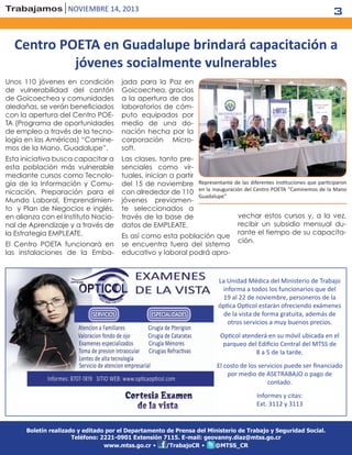 3

Trabajamos noviembre 14, 2013

Centro POETA en Guadalupe brindará capacitación a
jóvenes socialmente vulnerables
Unos 110 jóvenes en condición
de vulnerabilidad del cantón
de Goicoechea y comunidades
aledañas, se verán beneficiados
con la apertura del Centro POETA (Programa de oportunidades
de empleo a través de la tecnología en las Américas) “Caminemos de la Mano, Guadalupe”.

jada para la Paz en
Goicoechea, gracias
a la apertura de dos
laboratorios de cómputo equipados por
medio de una donación hecha por la
corporación Microsoft.

Esta iniciativa busca capacitar a
esta población más vulnerable
mediante cursos como Tecnología de la Información y Comunicación, Preparación para el
Mundo Laboral, Emprendimiento y Plan de Negocios e inglés,
en alianza con el Instituto Nacional de Aprendizaje y a través de
la Estrategia EMPLEATE.

Las clases, tanto presenciales como virtuales, inician a partir
del 15 de noviembre Representante de las diferentes instituciones que participaron
con alrededor de 110 en la inauguración del Centro POETA “Caminemos de la Mano
Guadalupe”
jóvenes previamente seleccionados a
vechar estos cursos y, a la vez,
través de la base de
recibir un subsidio mensual dudatos de EMPLEATE.
rante el tiempo de su capacitaEs así como esta población que
ción.
se encuentra fuera del sistema
educativo y laboral podrá apro-

El Centro POETA funcionará en
las instalaciones de la Emba-

La Unidad Médica del Ministerio de Trabajo
informa a todos los funcionarios que del
19 al 22 de noviembre, personeros de la
óptica Opticol estarán ofreciendo exámenes
de la vista de forma gratuita, además de
otros servicios a muy buenos precios.
Opticol atenderá en su móvil ubicada en el
parqueo del Edificio Central del MTSS de
8 a 5 de la tarde.
El costo de los servicios puede ser financiado
por medio de ASETRABAJO o pago de
contado.
Informes y citas:
Ext. 3112 y 3113

Boletín realizado y editado por el Departamento de Prensa del Ministerio de Trabajo y Seguridad Social.
Teléfono: 2221-0901 Extensión 7115. E-mail: geovanny.diaz@mtss.go.cr
/TrabajoCR •
@MTSS_CR
www.mtss.go.cr •

 