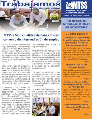 MTSS y Municipalidad de Cañas firman
convenio de intermediación de empleo
En esta edición
Alianza Público - Privada lanza
formación integral de operario
de la industria médica para
jóvenes en riesgo social
Este 7 de julio, inició el curso
desarrollado por la Dirección de
Extensión y Acción Social de la UTN y
el INA, de acuerdo con las necesidades
expresadas en un estudio a las
empresas de la Zona Franca Coyol.
Página 2
48 jóvenes EMPLEATE se
gradúan en Guápiles
El 3 de julio 48 jóvenes beneficiarios de
EMPLEATE se graduaron en Guápiles
luego de terminar sus estudios en la
Escuela Social Juan XXIII.
Página 2
25 mujeres emprendedoras
fueron capacitadas en Quizarrá
de Pérez Zeledón
Gracias a PRONAMYPE, 25 mujeres,
quienes en su mayoría no han
terminados los estudios primarios,
fueron capacitadas en materia de
nuevos emprendimientos.
Página 3
Emprendedores nicoyanos
reciben visita del Ministro de
Trabajo
Página 3
TrabajamosBoletín informativo
AÑO V • nº 167 • julio 29, 2014
Estatarde,elMinistrodeTrabajoy
Seguridad Social, Víctor Morales
Mora y el Alcalde Municipal de
Cañas, Lizanías Zúñiga firmaron
el Convenio de Cooperación
Técnica Interinstitucional entre el
Ministerio de Trabajo y Seguridad
Social y la Municipalidad de
Cañas.
Esteconveniopondráalalcance
de la comunidad de Cañas los
servicios de intermediación de
Empleo, PRONAE, Buscoempleo
y Empléate gracias a la creación
de una oficina a cargo de una
funcionaria de la Municipalidad
capacitada en la material por la
Dirección Nacional de Empleo.
El objetivo del mismo es
Constituir una alianza de
cooperación técnica y
operativa en los campos de
la intermediación laboral
mediante el establecimiento de
un servicio de intermediación,
orientación e inserción laboral
y los otros servicios de empleo
que ofrece el Departamento
de Intermediación, Orientación
y Prospección de Empleo de la
Dirección Nacional de Empleo
del Ministerio de Trabajo y
Seguridad Social.
Para el ministro de Trabajo, Víctor
Morales, “la creación de esta
oficina en la Municipalidad de
Cañas reviste gran importancia
ya que acercamos los servicios
de empleo a las comunidades
y ponemos nuestros servicios
a alcance de la población
guanacasteca.”
“Lo que buscamos es poner
el empleo en el corazón del
desarrollo y con este tipo
de iniciativas damos pasos
firmes en aras de mejorar la
empleabilidad de la población
costarricense”
La firma del convenio contó
con la rúbrica del Presidente de
la República Luis Guillermo Solís
Rivera.
MINISTERIO DE TRABAJO
Y SEGURIDAD SOCIAL
“Acercamos los
servicios de empleo a
las comunidades”
 