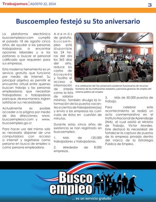 Trabajamos agosto 22, 2014 3
La plataforma electrónica
buscoempleocr.com cumplió
el pasado 18 de agosto cinco
años de ayudar a las personas
trabajadoras a encontrar
opciones laborales y a los
patrones a buscar el personal
calificado que requieren para
sus empresas.
Esta moderna herramienta es un
servicio gratuito que funciona
por medio de internet. Su
principal objetivo es permitir el
encuentro virtual entre quienes
buscan trabajo y las personas
empleadoras que necesitan
trabajadores o trabajadoras
para que, de esa manera, logren
satisfacer sus necesidades.
Actualmente es posible
acceder a la página por medio
de dos direcciones: www.
buscoempleocr.com y www.
buscoempleo.go.cr
Para hacer uso del mismo solo
es necesario disponer de una
computadora con acceso
a internet y registrarse como
persona en busca de empleo o
como persona empleadora.
A d e m á s
de gratuito,
buscoem-
pleo está
disponible
las 24 ho-
ras del día
los 365 días
del año,
reduce los
costos de
búsqueda
y facilita el
acceso a
información
de interés
como la lista
de salarios
mínimos. También divulga la in-
formación de los puestos vacan-
tes a cientos de trabajadores(as)
y envía a las empresas los currí-
culos de éstos en cuestión de
minutos.
Durante estos cinco años de
existencia se han registrado en
buscoempleo:
1.	Más de 120.000
trabajadores y trabajadoras.
2.	 Alrededor de 8.000
empresas.
3.	 Más de 50.000 puestos de
trabajo.
Para celebrar este
acontecimiento se realizó un
acto conmemorativo en el
InstitutoNacionaldeAprendizaje
(INA), al cual asistió el Ministro
de Trabajo, Víctor Morales.
Este destacó la necesidad de
fortalecer la captura de puestos
de la empresa privada dentro
del marco de la Estrategia
Pública de Empleo.
Buscoempleo festejó su 5to aniversario
A la celebración del 5to aniversario asistieron funcionarios de recursos
humanos de las instituciones estatales y personas gestoras de empleo del
sistema público de empleo
 
