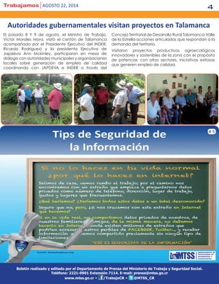 Trabajamos agosto 22, 2014 4
Boletín realizado y editado por el Departamento de Prensa del Ministerio de Trabajo y Seguridad Social.
Teléfono: 2221-0901 Extensión 7114. E-mail: prensa@mtss.go.cr
www.mtss.go.cr • /TrabajoCR • @MTSS_CR
El pasado 8 Y 9 de agosto, el Ministro de Trabajo,
Víctor Morales Mora, visitó el cantón de Talamanca
acompañado por el Presidente Ejecutivo del INDER,
Ricardo Rodríguez) y la presidenta Ejecutiva de
Japdeva Ann Mckinley, participaron en mesa de
diálogo con autoridades municipales y organizaciones
locales sobre generación de empleo de calidad
coordinando con JAPDEVA e INDER a través del
Concejo Territorial de Desarrollo Rural Talamanca-Valle
de la Estrella acciones articuladas que respondan a la
demanda del territorio.
Visitaron proyectos productivos agroecológicos
innovadores y sostenibles de la zona con el propósito
de potenciar, con otros sectores, iniciativas exitosas
que generen empleo de calidad.
Autoridades gubernamentales visitan proyectos en Talamanca
 