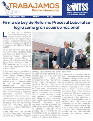 MINISTERIO DE TRABAJO
Y SEGURIDAD SOCIAL
L
a firma de la Reforma
Procesal Laboral, surgida de
un gran acuerdo nacional, es
el mayor avance en la legislación que
protege y fortalece los derechos de
la población trabajadora desde la
promulgación del Código de Trabajo
en 1943.
En un acto solemne este 25 de
enero, el Presidente de la República
Luis Guillermo Solís Rivera, el
Ministro de Trabajo y Seguridad
Social, Víctor Morales Mora y el
Ministro de la Presidencia, Sergio
Alfaro Salas, firmaron la Ley Nº
9343 luego de ser aprobada en
la Asamblea Legislativa el 14 de
diciembre 2015
El acto contó con la presencia de la
Presidenta de la Corte Suprema de
Justicia, Zarela Villanueva Monge;
el Presidente de la Asamblea
Legislativa Rafael Ortíz Fábrega,
quienes junto a representantes
de los sectores sindicales,
empresariales, productivos,
legisladores,autoridadesnacionales
y la, Directora Sub Regional de la OIT
para Centroamérica y República
Dominicana, Carmen Moreno
acompañaron este acto histórico.
La firma de esta Ley es un ejemplo
de un país que cree en el poder
del diálogo social y en los acuerdos
entre los diferentes sectores
económicos, jurídicos, laborales e
institucionales.
“Costa Rica tiene una potente
historia de conquistas y acuerdos.
La firma de la Reforma Procesal
Laboral, que sellamos hoy como
un gran acuerdo nacional, es la
herencia que con responsabilidad
proyectamos, para las
generaciones de hoy y de mañana,
tengan mejor garantizados sus
derechos laborales. Estamos en
el momento en que debemos a
la Patria seguir fortaleciendo los
acuerdos necesarios como el que
hemos postergado en materia
fiscal. Es imperativo este acuerdo
para garantizar una sociedad
que tenga la fuerza necesaria
para seguir impulsando bienestar,
desarrollo, educación, salud,
seguridad, vivienda; que tenga las
condiciones para generar empleo
de calidad y reducción de la
pobreza. Es el momento de una
Costa Rica grande, que debate, que
escucha y que aporta soluciones”,
indico el Presidente Luis Guillermo
Solís Rivera.
ElMinistrodeTrabajo,VíctorMorales
Mora, resaltó la importancia de un
verdadero diálogo social, de una
comunión tripartita en búsqueda
de un clima de paz y acuerdos en
las relaciones obrero-patronales.
“Hemos esperado mucho tiempo
para ver hecha realidad una Ley
que desde hace varias décadas
era imprescindible para un país de
derecho como el nuestro. Felicito
y agradezco a los diputados y
diputadas de la República por el
esfuerzo hecho, así como a los
representantes del sector sindical y
patronal en su apertura al diálogo
y en e compromiso por brindar
a nuestra fuerza laboral una Ley
acorde con las características
actuales del mercado laboral”,
expresó.
Firma de Ley de Reforma Procesal Laboral se
logra como gran acuerdo nacional
febrero 9, 2016 • AÑO VI • nº 180
 