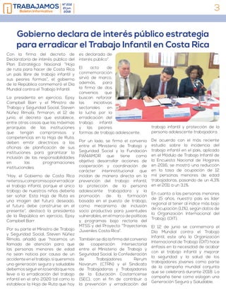3
Nº 202
21 jun.
2018Boletín Informativo
Con la firma del decreto de
Declaratoria de interés público del
Plan Estratégico Nacional “Hoja
de ruta para hacer de Costa Rica
un país libre de trabajo infantil y
sus peores formas”, el gobierno
de la República conmemoró el Día
Mundial contra el Trabajo Infantil.
La presidenta en ejercicio, Epsy
Campbell Barr y el Ministro de
Trabajo y Seguridad Social, Steven
Núñez Rímola, firmaron, el 12 de
junio, el decreto que establece,
entre otras cosas que las máximas
jerarquías de las instituciones
que tengan compromisos y
competencias en la Hoja de Ruta,
deben emitir directrices a las
oficinas de planificación de sus
instituciones para garantizar la
inclusión de las responsabilidades
en las programaciones
institucionales.
“Hoy, el Gobierno de Costa Rica
reiterasucompromisoporerradicar
el trabajo infantil, porque el único
trabajo de nuestros niños debería
ser soñar. Esta Hoja de Ruta es
una imagen del futuro deseado,
el futuro debe construirse en el
presente”, destacó la presidenta
de la República en ejercicio, Epsy
Campbell Barr.
Por su parte el Ministro de Trabajo
y Seguridad Social, Steven Núñez
Rímola, añadió que “hacemos un
llamado de atención para que
las personas menores de edad
no sean noticia por causa de un
accidenteeneltrabajo;siqueremos
una generación segura y saludable
debemosseguirenlasendaquenos
lleve a la erradicación del trabajo
infantil en el año 2020 tal como lo
establece la Hoja de Ruta que hoy
es declarada de
interés público”.
El acto de
conmemoración
sirvió de marco,
además, para
la firma de dos
convenios que
buscan reforzar
las iniciativas
sectoriales en
la lucha por la
erradicación del
trabajo infantil
y las peores
formas de trabajo adolescente.
Por un lado, se firmó el convenio
entre el Ministerio de Trabajo y
Seguridad Social y la Fundación
PANIAMOR que tiene como
objetivo desarrollar acciones de
cooperación y coordinación de
carácter interinstitucional que
incidan de manera directa en la
prevención del trabajo infantil,
la protección de la persona
adolescente trabajadora y la
promoción de la formación
basada en el puesto de trabajo,
como mecanismo de inclusión
socio productiva para juventudes
vulnerables, en el marco de políticas
y programas bajo rectoría del
MTSS y del Proyecto “Trayectorias
Juveniles Costa Rica”.
También se dio la firma del convenio
de cooperación intersectorial
entre el Ministerio de Trabajo y
Seguridad Social, la Confederación
de Trabajadores Rerum
Novarum (CTRN) y el Sindicato
de Trabajadoras y Trabajadores
de la Educación Costarricense
(SEC), con el fin de contribuir a
la prevención y erradicación del
trabajo infantil y protección de la
persona adolescente trabajadora.
De acuerdo con el más reciente
estudio sobre la incidencia del
trabajo infantil en el país, aplicado
en el Módulo de Trabajo Infantil de
la Encuesta Nacional de Hogares
en 2016, se mostró una reducción
en la tasa de ocupación de 12
mil personas menores de edad
trabajadoras, pasando de un 4,3%
en el 2011 a un 3,1%.
En cuanto a las personas menores
de 15 años, nuestro país es líder
regional al tener al índice más bajo
de ocupación (1,1%), según datos de
la Organización Internacional del
Trabajo (OIT).
El 12 de junio se conmemora el
Día Mundial contra el Trabajo
Infantil, este año la Organización
Internacional de Trabajo (OIT) hace
énfasis en la necesidad de acabar
con el trabajo infantil y mejorar
la seguridad y la salud de los
trabajadores jóvenes como parte
de la campaña mundial conjunta
que se celebrará durante 2018. La
campaña tiene como eslogan una
Generación Segura y Saludable.
Gobierno declara de interés público estrategia
para erradicar el Trabajo Infantil en Costa Rica
 