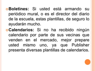 Boletines: Si usted está armando su
periódico mural, o es el director del diario
de la escuela, estas plantillas, de seguro lo
ayudarán mucho.
Calendarios: Si no ha recibido ningún
calendario por parte de sus vecinas que
venden en el mercado, mejor prepare
usted mismo uno, ya que Publisher
presenta diversas plantillas de calendarios.
 