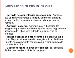 INICIO RÁPIDO EN PUBLISHER 2013
– Barra de herramientas de acceso rápido: Agregue
sus comandos favoritos a la Barra de herramientas de
acceso rápido para tenerlos a mano siempre que los
necesite.
– Agregue imágenes: Agregue a su publicación las
imágenes que quiera desde su equipo, desde la galería de
imágenes de Office.com o desde cualquier sitio de
Internet.
– Vea las cuentas en línea o cambie de una cuenta a
otra: Si está trabajando en la nube, dar clic en Archivo>
Cuenta para cambiar la configuración, o bien cambie de
una cuenta a otra.
– Muestre u oculte la cinta de opciones: dar clic en la
flecha para ocultar la cinta de opciones.
 