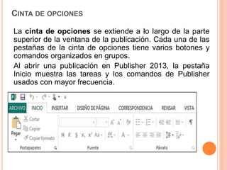 CINTA DE OPCIONES
La cinta de opciones se extiende a lo largo de la parte
superior de la ventana de la publicación. Cada una de las
pestañas de la cinta de opciones tiene varios botones y
comandos organizados en grupos.
Al abrir una publicación en Publisher 2013, la pestaña
Inicio muestra las tareas y los comandos de Publisher
usados con mayor frecuencia.
 