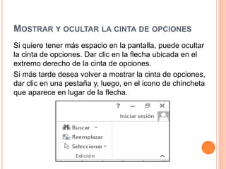 MOSTRAR Y OCULTAR LA CINTA DE OPCIONES
Si quiere tener más espacio en la pantalla, puede ocultar
la cinta de opciones. Dar clic en la flecha ubicada en el
extremo derecho de la cinta de opciones.
Si más tarde desea volver a mostrar la cinta de opciones,
dar clic en una pestaña y, luego, en el icono de chincheta
que aparece en lugar de la flecha.
 