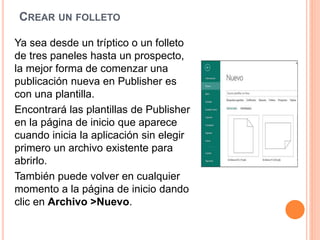 CREAR UN FOLLETO
Ya sea desde un tríptico o un folleto
de tres paneles hasta un prospecto,
la mejor forma de comenzar una
publicación nueva en Publisher es
con una plantilla.
Encontrará las plantillas de Publisher
en la página de inicio que aparece
cuando inicia la aplicación sin elegir
primero un archivo existente para
abrirlo.
También puede volver en cualquier
momento a la página de inicio dando
clic en Archivo >Nuevo.
 