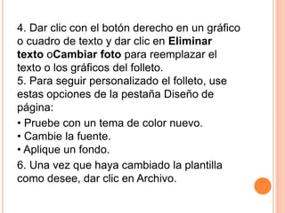 4. Dar clic con el botón derecho en un gráfico
o cuadro de texto y dar clic en Eliminar
texto oCambiar foto para reemplazar el
texto o los gráficos del folleto.
5. Para seguir personalizado el folleto, use
estas opciones de la pestaña Diseño de
página:
• Pruebe con un tema de color nuevo.
• Cambie la fuente.
• Aplique un fondo.
6. Una vez que haya cambiado la plantilla
como desee, dar clic en Archivo.
 