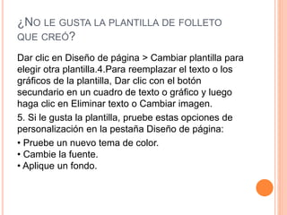 ¿NO LE GUSTA LA PLANTILLA DE FOLLETO
QUE CREÓ?
Dar clic en Diseño de página > Cambiar plantilla para
elegir otra plantilla.4.Para reemplazar el texto o los
gráficos de la plantilla, Dar clic con el botón
secundario en un cuadro de texto o gráfico y luego
haga clic en Eliminar texto o Cambiar imagen.
5. Si le gusta la plantilla, pruebe estas opciones de
personalización en la pestaña Diseño de página:
• Pruebe un nuevo tema de color.
• Cambie la fuente.
• Aplique un fondo.
 