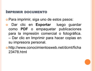 IMPRIMIR DOCUMENTO
 Para imprimir, siga uno de estos pasos:
 Dar clic en Exportar luego guardar
como PDF o empaquetar publicaciones
para la impresión comercial o fotográfica.
– Dar clic en Imprimir para hacer copias en
su impresora personal.
 http://www.conocimientosweb.net/dcmt/ficha
23478.html
 