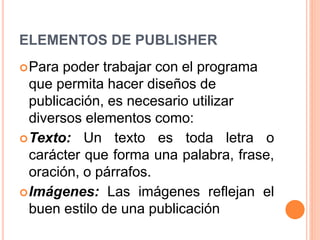 ELEMENTOS DE PUBLISHER
Para poder trabajar con el programa
que permita hacer diseños de
publicación, es necesario utilizar
diversos elementos como:
Texto: Un texto es toda letra o
carácter que forma una palabra, frase,
oración, o párrafos.
Imágenes: Las imágenes reflejan el
buen estilo de una publicación
 
