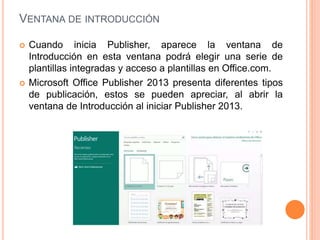 VENTANA DE INTRODUCCIÓN
 Cuando inicia Publisher, aparece la ventana de
Introducción en esta ventana podrá elegir una serie de
plantillas integradas y acceso a plantillas en Office.com.
 Microsoft Office Publisher 2013 presenta diferentes tipos
de publicación, estos se pueden apreciar, al abrir la
ventana de Introducción al iniciar Publisher 2013.
 