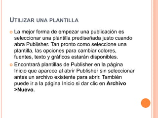 UTILIZAR UNA PLANTILLA
 La mejor forma de empezar una publicación es
seleccionar una plantilla prediseñada justo cuando
abra Publisher. Tan pronto como seleccione una
plantilla, las opciones para cambiar colores,
fuentes, texto y gráficos estarán disponibles.
 Encontrará plantillas de Publisher en la página
Inicio que aparece al abrir Publisher sin seleccionar
antes un archivo existente para abrir. También
puede ir a la página Inicio si dar clic en Archivo
>Nuevo.
 