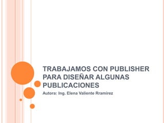 TRABAJAMOS CON PUBLISHER PARA DISEÑAR ALGUNAS PUBLICACIONES Autora: Ing. Elena Valiente Rramírez 