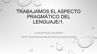 TRABAJAMOS EL ASPECTO
PRAGMÁTICO DEL
LENGUAJE/1.
LUISA Mª RUIZ CALDERÓN
HTTP://TEAYUDOACOMUNICARTE.BLOGSPOT.COM
 