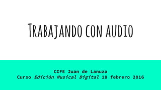 Trabajandoconaudio
CIFE Juan de Lanuza
Curso Edición Musical Digital 18 febrero 2016
 