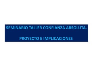 SEMINARIO TALLER CONFIANZA ABSOLUTA.
PROYECTO E IMPLICACIONES
 