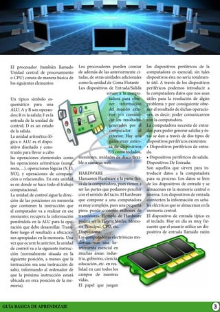 El procesador (también llamado
Unidad central de procesamiento
o CPU) consta de manera básica de
los siguientes elementos:
Un típico símbolo esquemático para una
ALU: A y B son operandos; R es la salida; F es la
entrada de la unidad de
control; D es un estado
de la salida.
La unidad aritmético lógica o ALU es el dispositivo diseñado y construido para llevar a cabo
las operaciones elementales como
las operaciones aritméticas (suma,
resta, ...), operaciones lógicas (Y, O,
NO), y operaciones de comparación o relacionales. En esta unidad
es en donde se hace todo el trabajo
computacional.
La unidad de control sigue la dirección de las posiciones en memoria
que contienen la instrucción que
el computador va a realizar en ese
momento; recupera la información
poniéndola en la ALU para la operación que debe desarrollar. Transfiere luego el resultado a ubicaciones apropiadas en la memoria. Una
vez que ocurre lo anterior, la unidad
de control va a la siguiente instrucción (normalmente situada en la
siguiente posición, a menos que la
instrucción sea una instrucción de
salto, informando al ordenador de
que la próxima instrucción estará
ubicada en otra posición de la memoria).

GUÍA BÁSICA DE APRENDIZAJE

Los procesadores pueden constar
de además de las anteriormente citadas, de otras unidades adicionales
como la unidad de Coma Flotante
Los dispositivos de Entrada/Salida
sirven a la computadora para obtener información
del mundo exterior y/o comunicar los resultados
generados por el
computador
al
exterior. Hay una
gama muy extensa de dispositivos
E/S como teclados,
monitores, unidades de disco flexible o cámaras web.
HARDWARE
Llamamos Hardware a la parte física de la computadora, pues vienen a
ser las partes que podamos percibir
con el sentido del tacto. El hardware
que compone a una computadora
es muy complejo, pues una pequeña
pieza puede contener millones de
transistores. Ejemplo de Hardware
podría ser la Tarjeta Madre, Memoria Principal, CPU, etc.
Dispositivos
Las computadoras electrónicas modernas son una herramienta esencial en
muchas áreas: industria, gobierno, ciencia,
educación, etc. en realidad en casi todos los
campos de nuestras
vidas.
El papel que juegan

los dispositivos periféricos de la
computadora es esencial; sin tales
dispositivos ésta no sería totalmente útil. A través de los dispositivos
periféricos podemos introducir a
la computadora datos que nos sean
útiles para la resolución de algún
problema y por consiguiente obtener el resultado de dichas operaciones, es decir; poder comunicarnos
con la computadora.
La computadora necesita de entradas para poder generar salidas y éstas se dan a través de dos tipos de
dispositivos periféricos existentes:
• Dispositivos periféricos de entrada.
• Dispositivos periféricos de salida.
Dispositivos De Entrada:
Son aquellos que sirven para introducir datos a la computadora
para su proceso. Los datos se leen
de los dispositivos de entrada y se
almacenan en la memoria central o
interna. Los dispositivos de entrada
convierten la información en señales eléctricas que se almacenan en la
memoria central.
El dispositivo de entrada típico es
el teclado. Hoy en día es muy frecuente que el usuario utilice un dispositivo de entrada llamado ratón

3

 