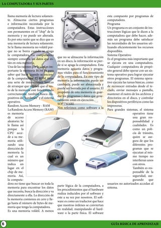 LA COMPUTADORA Y SUS PARTES					
llama memoria de lectura solamente. Almacena ciertos programas
e información necesitada por la
computadora. Estas instrucciones
son permanentes en el “chip” de la
memoria y no puede ser alterada.
Es por esta razón que se dice que es
una memoria de lectura solamente.
Se le llama memoria no volátil porque no se borra cuando se apaga
la computadora. La computadora
siempre conserva los datos que están en esta memoria.
Una de las razones por la cual es importante la memoria ROM es para
saber qué hacer cuando se enciende la computadora. El ROM tiene
una serie de instrucciones básicas
de arranque que verifica que el resto de la memoria esté funcionando
correctamente, también busca dispositivos de “hardware” y el sistema
operativo.
Random Access Memory - RAM
La Random Access Memory (RAM)
es memoria
de acceso
aleatorio. Se
le llama así
porque la
CPU accede a su memoria utilizando una
dirección de
memoria la
cual es un
número que
indica un
lugar en el
chip de memoria. Así,
la computadora no tiene que buscar en toda la
memoria para encontrar los datos
que necesita, busca la dirección y va
directamente a ella. La dirección de
la memoria comienza en cero y llega hasta el número de bytes de memoria que tenga la computadora.
Es una memoria volátil. A menos

6

que no se almacene la información
en un disco, la información se pierde si se apaga la computadora. Esta
memoria aguanta datos y programas vitales para el funcionamiento
de la computadora. En este tipo de
memoria la información puede ser
cambiada, puede ser almacenada y
puede ser borrada por el usuario. El
propósito de esta memoria es guardar los programas y datos que generalmente están en ejecución.
SOFTWARE
Nos referimos como software a la

parte lógica de la computadora, a
los procedimientos que el hardware
realiza inducidos por el software y
este a su vez por nosotros. El software es como un traductor que hace
que nuestras órdenes se conviertan
en realidad, manipulando el hardware o la parte física. El software

esta compuesto por programas de
computadora.
Programa
Un programa es un conjunto de instrucciones lógicas que le dicen a la
computadora que debe hacer, además un programa debe satisfacer
las necesidades de los usuarios utilizando eficientemente los recursos
disponibles.
Sistema Operativo
Es el programa más importante que
se ejecuta en una computadora.
Cualquier computadora de propósito general debe operar con un sistema operativo para lograr ejecutar
otros programas. El sistema operativo ejecuta las tareas básicas, como
de reconocer entradas desde el teclado, enviar mensajes a pantalla,
mantener el rastro de los archivos y
directorios en el disco, y controlar
los dispositivos periféricos como las
impresoras.
Para grandes sistemas, el sistema
operativo tiene
una gran responsabilidad y
cualidades. Es
como un policía de tránsito,
quien se asegura de que los
diferentes programas que se
ejecutan al mismo tiempo no
interfieran unos
con otros.
También es responsable de la
seguridad, asegurando
que
usuarios no autorizados accedan al
sistema.

GUÍA BÁSICA DE APRENDIZAJE

 