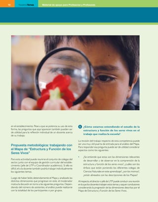 10           NuestrosTemas           Material de apoyo para Profesoras y Profesores




     en el establecimiento. Pese a que se potencia su uso de esta        5   ¿Cómo estamos entendiendo el estudio de la
     forma, las preguntas que aquí aparecen también pueden ser               estructura y función de los seres vivos en el
     de utilidad para la reflexión individual de un docente acerca
                                                                             trabajo que realiza la escuela?
     de su trabajo.

                                                                        La revisión del trabajo respecto de esta competencia puede
                                                                        ser una muy útil puerta de entrada para el análisis del Mapa.
     Propuesta metodológica: trabajando con
                                                                        Para responder esa pregunta puede ser de utilidad considerar
     el Mapa de “Estructura y Función de los                            aspectos como los siguientes:
     Seres Vivos”
                                                                        •	   ¿Se entiende que estas son las dimensiones relevantes
     Para esta actividad puede reunirse el conjunto de colegas del
                                                                             de desarrollar y de observar en la comprensión de la
     sector, junto con el equipo de gestión curricular del estable­
     cimiento (jefe de UTP o Coordinador académico). Si ello es              estructura y función de los seres vivos?, ¿cuáles son los
     difícil, el o la docente también podría trabajar individualmente        énfasis que están poniendo los diferentes colegas de
     los siguientes temas.                                                   Ciencias Naturales en este aprendizaje?, ¿son los mismos?,
                                                                             ¿están alineados con las descripciones de los Mapas?
     Luego de haber leído detenidamente el Mapa y analizado las
     distintas dimensiones que progresan en este, el moderador          Al respecto, el director o jefe de UTP puede conducir una reunión
     motiva la discusión en torno a las siguientes preguntas. Depen­    en la que los docentes trabajen estos temas y saquen conclusiones
     diendo del número de asistentes, el análisis puede realizarse      considerando la progresión de las dimensiones descritas por el
     con la totalidad de los participantes o por grupos.                Mapa de Estructura y Función de los Seres Vivos.
 