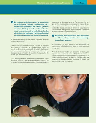 Material de apoyo para Profesoras y Profesores            NuestrosTemas              11




 6   En conjunto, reflexionan sobre la articulación               presente, o no alineada a las otras? Por ejemplo: ¿No será
     del trabajo que realizan, considerando las 2                 que con los niños de octavo básico estamos trabajando con
     dimensiones propuestas por el Mapa. ¿Se con-                 expectativas de nivel 4 centradas exclusivamente con los
                                                                  contenidos relacionados con la dimensión organización y
     sidera en el trabajo de aula y en las evaluacio-
                                                                  funcionamiento del organismo, dejando relegada la dimensión
     nes a los estudiantes la articulación de las dos             de habilidades de indagación científica?
     dimensiones: organización y funcionamiento del
     organismo y habilidades de indagación científica?             7   Análisis de la estructuración de la enseñanza,
                                                                       considerando la progresión de los aprendizajes
El análisis de su trabajo puede motivar también la reflexión           que se busca alcanzar.
colectiva e individual:
                                                                  Se recomienda que estas preguntas sean respondidas por
Para la reflexión conjunta, se puede estimular la discusión
                                                                  los docentes individualmente, y posteriormente discutidas
entre pares en relación a si se trabaja en mayor medida en
                                                                  en el grupo.
una de las dimensiones por sobre la otra, o si la planificación
e implementación de la enseñanza está considerando un
                                                                  A través de las actividades que realizamos en clases, ¿tra­
trabajo en cada dimensión, de acuerdo a la expectativa de
                                                                  bajamos con nuestros alumnos habilidades crecientes de
niveles que describen los Mapas.
                                                                  construcción del conocimiento científico y la comprensión de
                                                                  los fenómenos naturales y las leyes que los rigen? ¿se puede
¿Está el trabajo en estas dimensiones presente en la forma
                                                                  observar una progresión en las actividades, a medida que
en que se estructura la enseñanza de esta competencia en
                                                                  avanzan en la trayectoria escolar?
la escuela?, o hay alguna de las dimensiones que está menos
 