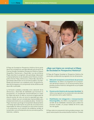 4          NuestrosTemas            Material de apoyo para Profesoras y Profesores




    El Mapa de Sociedad en Perspectiva Histórica forma parte          ¿Bajo qué lógica se construyó el Mapa
    de las tres competencias centrales definidas para el sector de
    Ciencias Sociales: Sociedad en Perspectiva Histórica, Espacio     de Sociedad en Perspectiva Histórica?
    Geográfico, Democracia y Desarrollo. Los dos primeros
                                                                      El Mapa de Progreso Sociedad en Perspectiva Histórica fue
    Mapas describen la progresión del aprendizaje relacionado
                                                                      construido considerando la progresión de tres dimensiones:
    fundamentalmente con las disciplinas de la Historia y la Geo­
    grafía. El tercer Mapa, Democracia y Desarrollo, describe el
                                                                      a.   Ubicación temporal y conocimiento de procesos
    aprendizaje relacionado con la convivencia política y las habi­
                                                                           históricos. Se refiere a la progresión en la compren­
    lidades que favorecen una ciudadanía activa. De igual forma,
                                                                           sión del tiempo histórico y en el reconocimiento de los
    describe el progreso en la comprensión de las dinámicas del
                                                                           grandes procesos históricos, distinguiendo sus principales
    desarrollo sustentable.
                                                                           características.
    La formación ciudadana, entendida como valoración de la
    democracia y desarrollo de habilidades que favorecen la           b.   Construcción histórica de la propia identidad. Se
    participación, es considerada transversalmente en todos                refiere a la progresión en la comprensión de la identidad
    los Mapas del sector. En ellos se reconoce la legitimidad de           de la persona como sujeto histórico.
    diversos puntos de vista, así como la capacidad para argu­
    mentar y debatir, que son consideradas imprescindibles para       c.   Habilidades de indagación e interpretación
    el desenvolvimiento de una sociedad pluralista. También los            historiográfica. Se refiere a la progresión en el de­
    Mapas reconocen que el rigor en la expresión del pensamiento           sarrollo de las habilidades necesarias para analizar los
    y el manejo de la información son parte de una actitud cívica          procesos sociales y la propia realidad de forma cada
    responsable. Por último, la empatía con otros seres humanos            vez más aguda.
    y el compromiso con la solución de problemas sociales se
    comprenden como el fundamento de una convivencia pacífica,        El Mapa valora la comprensión de los grandes procesos, más
    tolerante y solidaria.                                            que la memorización de acontecimientos históricos. También
 