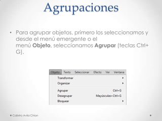 Agrupaciones
• Para agrupar objetos, primero los seleccionamos y
desde el menú emergente o el
menú Objeto, seleccionamos Agrupar (teclas Ctrl+
G).

Calixtro Avila Chian

 