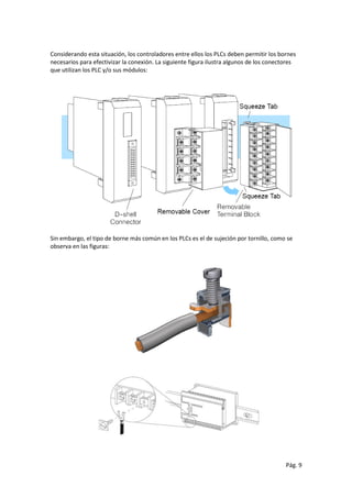 Pág. 9
Considerando esta situación, los controladores entre ellos los PLCs deben permitir los bornes
necesarios para efectivizar la conexión. La siguiente figura ilustra algunos de los conectores
que utilizan los PLC y/o sus módulos:
Sin embargo, el tipo de borne más común en los PLCs es el de sujeción por tornillo, como se
observa en las figuras:
 