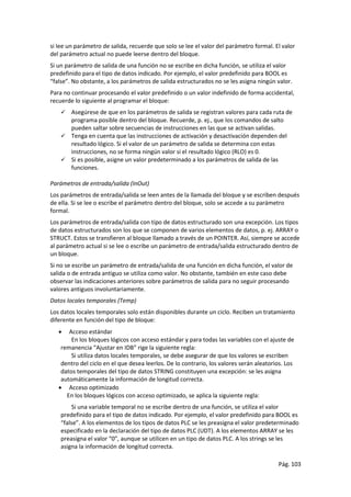 Pág. 103
si lee un parámetro de salida, recuerde que solo se lee el valor del parámetro formal. El valor
del parámetro actual no puede leerse dentro del bloque.
Si un parámetro de salida de una función no se escribe en dicha función, se utiliza el valor
predefinido para el tipo de datos indicado. Por ejemplo, el valor predefinido para BOOL es
“false”. No obstante, a los parámetros de salida estructurados no se les asigna ningún valor.
Para no continuar procesando el valor predefinido o un valor indefinido de forma accidental,
recuerde lo siguiente al programar el bloque:
 Asegúrese de que en los parámetros de salida se registran valores para cada ruta de
programa posible dentro del bloque. Recuerde, p. ej., que los comandos de salto
pueden saltar sobre secuencias de instrucciones en las que se activan salidas.
 Tenga en cuenta que las instrucciones de activación y desactivación dependen del
resultado lógico. Si el valor de un parámetro de salida se determina con estas
instrucciones, no se forma ningún valor si el resultado lógico (RLO) es 0.
 Si es posible, asigne un valor predeterminado a los parámetros de salida de las
funciones.
Parámetros de entrada/salida (InOut)
Los parámetros de entrada/salida se leen antes de la llamada del bloque y se escriben después
de ella. Si se lee o escribe el parámetro dentro del bloque, solo se accede a su parámetro
formal.
Los parámetros de entrada/salida con tipo de datos estructurado son una excepción. Los tipos
de datos estructurados son los que se componen de varios elementos de datos, p. ej. ARRAY o
STRUCT. Estos se transfieren al bloque llamado a través de un POINTER. Así, siempre se accede
al parámetro actual si se lee o escribe un parámetro de entrada/salida estructurado dentro de
un bloque.
Si no se escribe un parámetro de entrada/salida de una función en dicha función, el valor de
salida o de entrada antiguo se utiliza como valor. No obstante, también en este caso debe
observar las indicaciones anteriores sobre parámetros de salida para no seguir procesando
valores antiguos involuntariamente.
Datos locales temporales (Temp)
Los datos locales temporales solo están disponibles durante un ciclo. Reciben un tratamiento
diferente en función del tipo de bloque:
 Acceso estándar
En los bloques lógicos con acceso estándar y para todas las variables con el ajuste de
remanencia “Ajustar en IDB” rige la siguiente regla:
Si utiliza datos locales temporales, se debe asegurar de que los valores se escriben
dentro del ciclo en el que desea leerlos. De lo contrario, los valores serán aleatorios. Los
datos temporales del tipo de datos STRING constituyen una excepción: se les asigna
automáticamente la información de longitud correcta.
 Acceso optimizado
En los bloques lógicos con acceso optimizado, se aplica la siguiente regla:
Si una variable temporal no se escribe dentro de una función, se utiliza el valor
predefinido para el tipo de datos indicado. Por ejemplo, el valor predefinido para BOOL es
“false”. A los elementos de los tipos de datos PLC se les preasigna el valor predeterminado
especificado en la declaración del tipo de datos PLC (UDT). A los elementos ARRAY se les
preasigna el valor “0”, aunque se utilicen en un tipo de datos PLC. A los strings se les
asigna la información de longitud correcta.
 