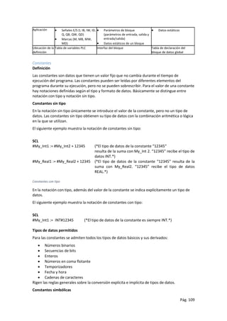 Pág. 109
Aplicación  Señales E/S (I, IB, IW, ID,
Q, QB, QW, QD)
 Marcas (M, MB, MW,
MD)
 Parámetros de bloque
(parámetros de entrada, salida y
entrada/salida)
 Datos estáticos de un bloque
 Datos estáticos
Ubicación de la
definición
Tabla de variables PLC Interfaz del bloque Tabla de declaración del
bloque de datos global
Constantes
Definición
Las constantes son datos que tienen un valor fijo que no cambia durante el tiempo de
ejecución del programa. Las constantes pueden ser leídas por diferentes elementos del
programa durante su ejecución, pero no se pueden sobrescribir. Para el valor de una constante
hay notaciones definidas según el tipo y formato de datos. Básicamente se distingue entre
notación con tipo y notación sin tipo.
Constantes sin tipo
En la notación sin tipo únicamente se introduce el valor de la constante, pero no un tipo de
datos. Las constantes sin tipo obtienen su tipo de datos con la combinación aritmética o lógica
en la que se utilizan.
El siguiente ejemplo muestra la notación de constantes sin tipo:
SCL
#My_Int1 := #My_Int2 + 12345 (*El tipo de datos de la constante “12345”
resulta de la suma con My_Int 2. “12345” recibe el tipo de
datos INT.*)
#My_Real1 := #My_Real2 + 12345 (*El tipo de datos de la constante “12345” resulta de la
suma con My_Real2. “12345” recibe el tipo de datos
REAL.*)
Constantes con tipo
En la notación con tipo, además del valor de la constante se indica explícitamente un tipo de
datos.
El siguiente ejemplo muestra la notación de constantes con tipo:
SCL
#My_Int1 := INT#12345 (*El tipo de datos de la constante es siempre INT.*)
Tipos de datos permitidos
Para las constantes se admiten todos los tipos de datos básicos y sus derivados:
 Números binarios
 Secuencias de bits
 Enteros
 Números en coma flotante
 Temporizadores
 Fecha y hora
 Cadenas de caracteres
Rigen las reglas generales sobre la conversión explícita e implícita de tipos de datos.
Constantes simbólicas
 