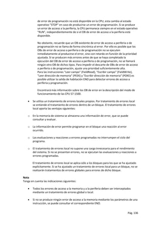 Pág. 136
de error de programación no está disponible en la CPU, esta cambia al estado
operativo "STOP" en caso de producirse un error de programación. Si se produce
un error de acceso a la periferia, la CPU permanece siempre en el estado operativo
"RUN", independientemente de si el OB de error de acceso a la periferia está
disponible.
No obstante, recuerde que un OB existente de error de acceso a periferia o de
programación no se llama de forma sincrónica al error. Por ello es posible que los
OBs de error de acceso a periferia o de programación no se ejecuten
inmediatamente al producirse el error, sino con retardo en función de la prioridad
ajustada. Si se producen más errores antes de que se haya completado la
ejecución del OB de error de acceso a periferia o de programación, no se llamará
ningún otro OB de dichos tipos. Para impedir el descarte de OBs de error de acceso
a periferia o de programación, ajuste una prioridad suficientemente alta.
Para las instrucciones "Leer campo" (FieldRead), "Escribir campo" (FieldWrite),
"Leer dirección de memoria" (PEEK) y "Escribir dirección de memoria" (POKE) es
posible utilizar la salida de habitación ENO para detectar errores de acceso a
periferia y programación.
Encontrará más información sobre los OB de error en la descripción del modo de
funcionamiento de las CPU S7-1500.
 Se utiliza un tratamiento de errores locales propios. Por tratamiento de errores local
se entiende el tratamiento de errores dentro de un bloque. El tratamiento de errores
local aporta las ventajas siguientes:
o En la memoria de sistema se almacena una información de error, que se puede
consultar y evaluar.
o La información de error permite programar en el bloque una reacción al error
ocurrido.
o Las evaluaciones y reacciones a errores programadas no interrumpen el ciclo del
programa.
o El tratamiento de errores local no supone una carga innecesaria para el rendimiento
del sistema. Si no se presentan errores, no se ejecutan las evaluaciones y reacciones a
errores programadas.
El tratamiento de errores local se aplica sólo a los bloques para los que se ha ajustado
explícitamente. Si se ha ajustado un tratamiento de errores local para un bloque, no se
realizarán tratamientos de errores globales para errores de dicho bloque.
Nota
Tenga en cuenta las indicaciones siguientes:
 Todos los errores de acceso a la memoria y a la periferia deben ser interceptados
mediante un tratamiento de errores global o local.
 Si no se produce ningún error de acceso a la memoria mediante los parámetros de una
instrucción, se puede consultar el correspondiente ENO.
 