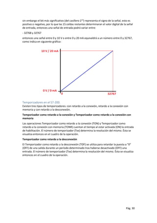 Pág. 30
sin embargo el bit más significativo (del casillero 215
) representa el signo de la señal, esto es
positivo o negativo, por lo que las 15 celdas restantes determinaran el valor digital de la señal
de entrada, entonces una señal de entrada podrá variar entre:
- 32768 y 32767
entonces una señal entre 0 y 10 V o entre 0 y 20 mA equivaldrá a un número entre 0 y 32767,
como indica en siguiente gráfico:
Temporizadores en el S7-200.
Existen tres tipos de temporizadores: con retardo a la conexión, retardo a la conexión con
memoria y con retardo a la desconexión.
Temporizador como retardo a la conexión y Temporizador como retardo a la conexión con
memoria
Las operaciones Temporizador como retardo a la conexión (TON) y Temporizador como
retardo a la conexión con memoria (TONR) cuentan el tiempo al estar activada (ON) la entrada
de habilitación. El número de temporizador (Txx) determina la resolución del mismo. Ésta se
visualiza entonces en el cuadro de la operación.
Temporizador como retardo a la desconexión
El Temporizador como retardo a la desconexión (TOF) se utiliza para retardar la puesta a ”0”
(OFF) de una salida durante un período determinado tras haberse desactivado (OFF) una
entrada. El número de temporizador (Txx) determina la resolución del mismo. Ésta se visualiza
entonces en el cuadro de la operación.
 