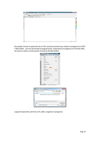 Pág. 37
Para poder simular la operación de un PLC, tenemos primero que realizar el programa en STEP
7-Micro/Win. Una vez terminada la programación, importamos el programa en formato AWL,
tal como se indica a continuación el entorno del Micro/Win:
Luego de exportarlo, abrimos el S7_200 y cargamos el programa:
 