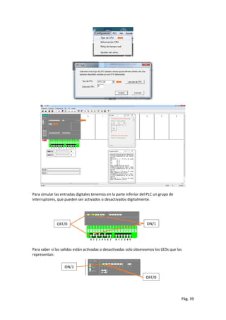 Pág. 39
Para simular las entradas digitales tenemos en la parte inferior del PLC un grupo de
interruptores, que pueden ser activados o desactivados digitalmente.
Para saber si las salidas están activadas o desactivadas solo observamos los LEDs que las
representan:
OFF/0 ON/1
ON/1
OFF/0
 