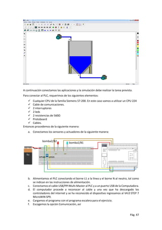 Pág. 47
A continuación conectamos las aplicaciones y la simulación debe realizar la tarea prevista.
Para conectar al PLC, requerimos de los siguientes elementos:
 Cualquier CPU de la familia Siemens S7-200. En este caso vamos a utilizar un CPU 224
 Cable de comunicaciones.
 2 interruptores
 2 leds
 2 resistencias de 560Ω
 Protoboard
 Cables.
Entonces procedemos de la siguiente manera:
a. Conectamos los sensores y actuadores de la siguiente manera:
b. Alimentamos el PLC conectando el borne L1 a la línea y el borne N al neutro, tal como
se indican en las instrucciones de alimentación.
c. Conectamos el cable USB/PPI Multi-Master al PLC y a un puerto USB de la Computadora.
d. El computador procede a reconocer al cable y una vez que ha descargado los
controladores del internet y se ha reconocido el dispositivo ingresamos al V4.0 STEP 7
MicroWIN SP9.
e. Cargamos el programa con el programa escalera para el ejercicio.
f. Escogemos la opción Comunicación, así
bomba1/B1
bomba2/B2
sminsmax
 