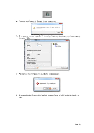 Pág. 48
g. Nos aparece el siguiente dialogo, al cual aceptamos:
h. Entonces nos aparece el cuadro de comunicación, en donde escogemos el botón Ajustar
interface PG/PC
i. Aceptamos el warning de error de idioma si nos aparece:
j. Entonces aparece finalmente el dialogo para configurar el cable de comunicación PC –
PLC:
 