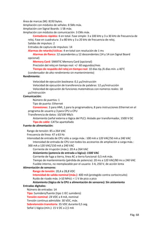 Pág. 68
Área de marcas (M): 8192 bytes.
Ampliación con módulos de señales: 8 SMs máx.
Ampliación con Signal Boards: 1 SB máx.
Ampliación con módulos de comunicación: 3 CMs máx.
Contadores rápidos: 6 en total. Fase simple: 3 a 100 kHz y 3 a 30 kHz de frecuencia de
reloj. Fase en cuadratura: 3 a 80 kHz y 3 a 20 kHz de frecuencia de reloj.
Salidas de impulsos: 2
Entradas de captura de impulsos: 14
Alarmas de retardo/cíclicas: 4 en total con resolución de 1 ms
Alarmas de flanco: 12 ascendentes y 12 descendentes (14 y 14 con Signal Board
opcional)
Memory Card: SIMATIC Memory Card (opcional)
Precisión del reloj en tiempo real: +/- 60 segundos/mes
Tiempo de respaldo del reloj en tiempo real: 10 días típ./6 días mín. a 40°C
(condensador de alto rendimiento sin mantenimiento)
Rendimiento:
Velocidad de ejecución booleana: 0,1 μs/instrucción
Velocidad de ejecución de transferencia de palabras: 12 μs/instrucción
Velocidad de ejecución de funciones matemáticas con números reales: 18
μs/instrucción
Comunicación:
Número de puertos: 1
Tipo de puerto: Ethernet
Conexiones: 3 para HMI, 1 para la programadora, 8 para instrucciones Ethernet en el
programa de usuario y 3 para CPU a CPU
Transferencia de datos: 10/100 Mb/s
Aislamiento (señal externa a lógica del PLC): Aislado por transformador, 1500 V DC
Tipo de cable: CAT5e apantallado
Fuente de alimentación:
Rango de tensión: 85 a 264 VAC
Frecuencia de línea: 47 a 63 Hz
Intensidad de entrada de CPU sólo a carga máx.: 100 mA a 120 VAC/50 mA a 240 VAC
Intensidad de entrada de CPU con todos los accesorios de ampliación a carga máx.:
300 mA a 120 VAC/150 mA a 240 VAC
Corriente de irrupción (máx.): 20 A a 264 VAC
Aislamiento (potencia de entrada a lógica): 1500 VAC
Corriente de fuga a tierra, línea AC a tierra funcional: 0,5 mA máx.
Tiempo de mantenimiento (pérdida de potencia): 20 ms a 120 VAC/80 ms a 240 VAC
Fusible interno, no reemplazable por el usuario: 3 A, 250 V, de acción lenta
Alimentación de sensores:
Rango de tensión: 20,4 a 28,8 VDC
Intensidad de salida nominal (máx.): 400 mA (protegido contra cortocircuito)
Ruido de rizado máx. (<10 MHz): < 1 V de pico a pico
Aislamiento (lógica de la CPU a alimentación de sensores): Sin aislamiento
Entradas digitales:
Número de entradas: 14
Tipo: Sumidero/fuente (tipo 1 IEC sumidero)
Tensión nominal: 24 VDC a 4 mA, nominal
Tensión continua admisible: 30 VDC, máx.
Sobretensión transitoria: 35 VDC durante 0,5 seg.
Señal 1 lógica (mín.): 15 V DC a 2,5 mA
 