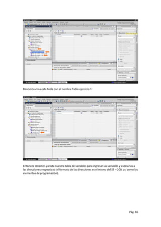 Pág. 86
Renombramos esta tabla con el nombre Tabla ejercicio 1:
Entonces tenemos ya lista nuestra tabla de variables para ingresar las variables y asociarlas a
las direcciones respectivas (el formato de las direcciones es el mismo del S7 – 200, así como los
elementos de programación).
 