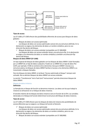 Pág. 97
Tipos de acceso
Las S7-1200 y S7-1500 ofrecen dos posibilidades diferentes de acceso para bloques de datos
globales:
 Bloques de datos con acceso optimizado
Los bloques de datos con acceso optimizado carecen de una estructura definida. En la
declaración se asigna a los elementos de datos un nombre simbólico, pero no una
dirección fija dentro del bloque.
 Bloques de datos con acceso estándar (compatible con S7-300/400)
Los bloques de datos con acceso estándar tienen una estructura fija. En la declaración
se asigna a los elementos de datos un nombre simbólico y también una dirección fija
dentro del bloque.
Bloques de datos ARRAY (S7-1500)
Un tipo especial de bloques de datos globales son los bloques de datos ARRAY. Están formados
por un ARRAY de un tipo de datos cualquiera. Puede ser un ARRAY de un tipo de datos PLC
(UDT), por ejemplo. El DB no contiene otros elementos más que el ARRAY. Gracias a su
estructura plana, los bloques de datos ARRAY facilitan el acceso a los elementos ARRAY y su
transmisión a bloques llamados.
Para los bloques de datos ARRAY, el atributo “Acceso optimizado al bloque” siempre está
activado. No se admiten bloques de datos ARRAY con acceso estándar.
La sección “Transferencia” de la Task Card “Instrucciones” permite direccionar bloques de
datos ARRAY.
Bloques de datos instancia
Definición
La llamada de un bloque de función se denomina instancia. Los datos con los que trabaja la
instancia se almacenan en un bloque de datos instancia.
El tamaño máximo de los bloques de datos instancia varía en función de la CPU. Las variables
declaradas en el bloque de función determinan la estructura del bloque de datos instancia.
Tipos de acceso
Los S7-1200 y S7-1500 ofrecen para los bloques de datos de instancia dos posibilidades de
acceso diferentes que se asignan a un bloque de función al llamarlo:
 Bloques de datos con acceso optimizado
Los bloques de datos con acceso optimizado carecen de una estructura definida. En la
declaración se asigna a los elementos de datos un nombre simbólico, pero no una
dirección fija dentro del bloque.
 Bloques de datos con acceso estándar (compatible con S7-300/400)
 