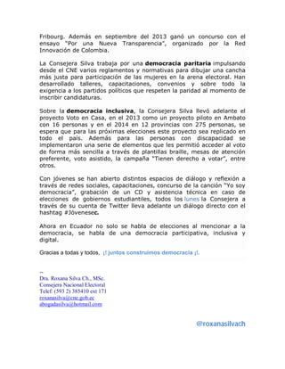 Fribourg. Además en septiembre del 2013 ganó un concurso con el 
ensayo “Por una Nueva Transparencia”, organizado por la Red 
Innovación de Colombia. 
La Consejera Silva trabaja por una democracia paritaria impulsando 
desde el CNE varios reglamentos y normativas para dibujar una cancha 
más justa para participación de las mujeres en la arena electoral. Han 
desarrollado talleres, capacitaciones, convenios y sobre todo la 
exigencia a los partidos políticos que respeten la paridad al momento de 
inscribir candidaturas. 
Sobre la democracia inclusiva, la Consejera Silva llevó adelante el 
proyecto Voto en Casa, en el 2013 como un proyecto piloto en Ambato 
con 16 personas y en el 2014 en 12 provincias con 275 personas, se 
espera que para las próximas elecciones este proyecto sea replicado en 
todo el país. Además para las personas con discapacidad se 
implementaron una serie de elementos que les permitió acceder al voto 
de forma más sencilla a través de plantillas braille, mesas de atención 
preferente, voto asistido, la campaña “Tienen derecho a votar”, entre 
otros. 
Con jóvenes se han abierto distintos espacios de diálogo y reflexión a 
través de redes sociales, capacitaciones, concurso de la canción “Yo soy 
democracia”, grabación de un CD y asistencia técnica en caso de 
elecciones de gobiernos estudiantiles, todos los lunes la Consejera a 
través de su cuenta de Twitter lleva adelante un diálogo directo con el 
hashtag #Jóvenesec. 
Ahora en Ecuador no solo se habla de elecciones al mencionar a la 
democracia, se habla de una democracia participativa, inclusiva y 
digital. 
Gracias a todas y todos, ¡! juntos construimos democracia ¡!. 
-- 
Dra. Roxana Silva Ch., MSc. 
Consejera Nacional Electoral 
Telef: (593 2) 385410 ext 171 
roxanasilva@cne.gob.ec 
abogadasilva@hotmail.com 
@roxanasilvach 
